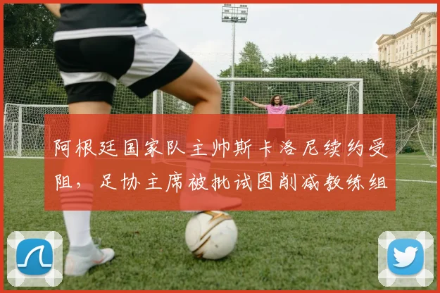 阿根廷国家队主帅斯卡洛尼续约受阻,足协主席被批试图削减教练组薪资