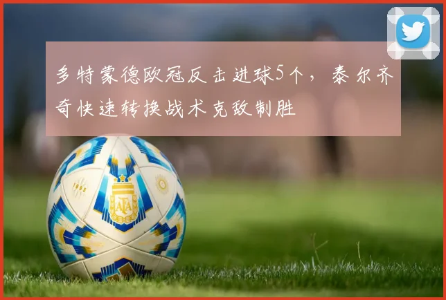 多特蒙德欧冠反击进球5个,泰尔齐奇快速转换战术克敌制胜