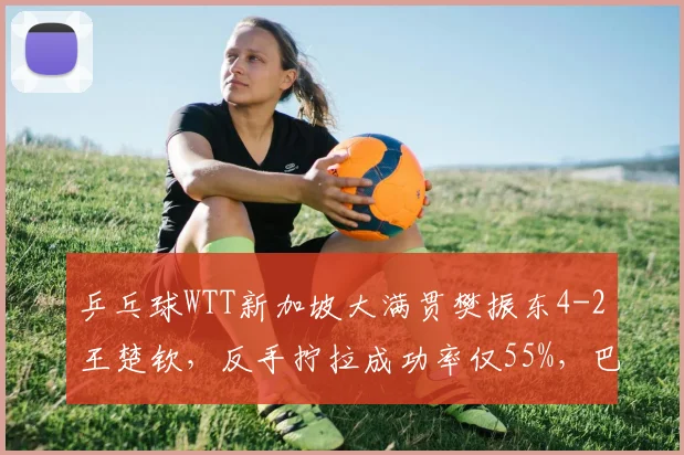 乒乓球WTT新加坡大满贯樊振东4-2王楚钦,反手拧拉成功率仅55%,巴黎奥运男单格局生变