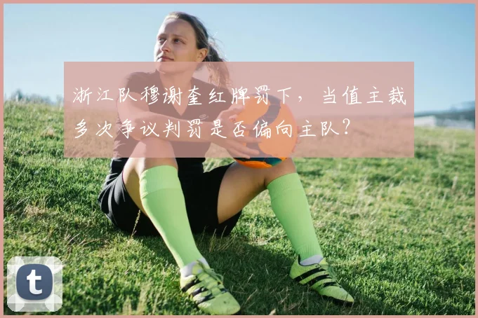 浙江队穆谢奎红牌罚下,当值主裁多次争议判罚是否偏向主队?