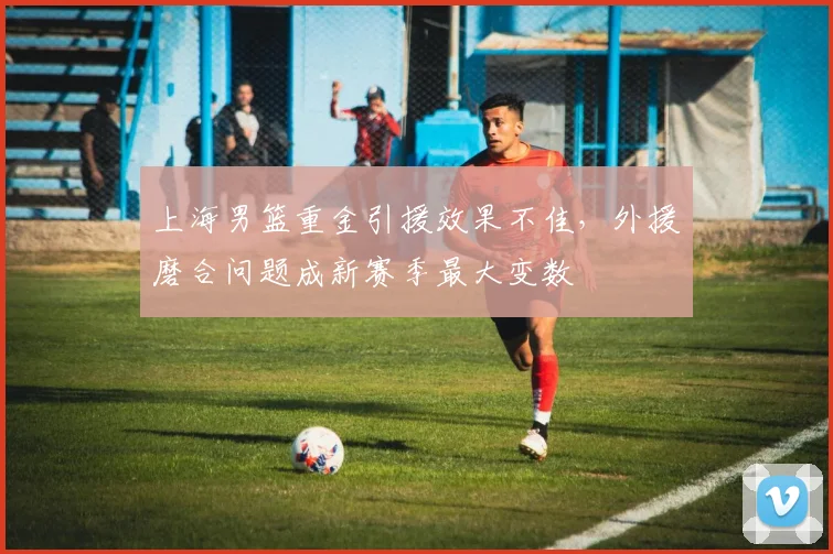 上海男篮重金引援效果不佳,外援磨合问题成新赛季最大变数