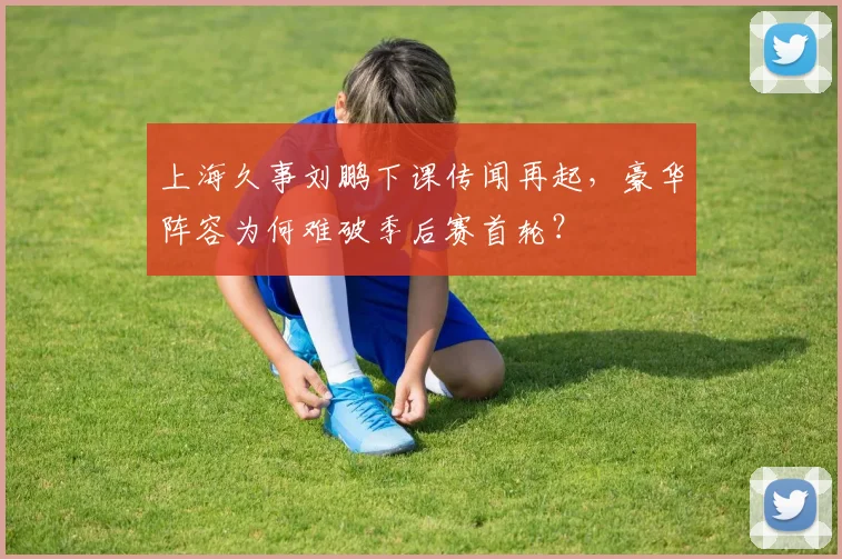 上海久事刘鹏下课传闻再起，豪华阵容为何难破季后赛首轮？
