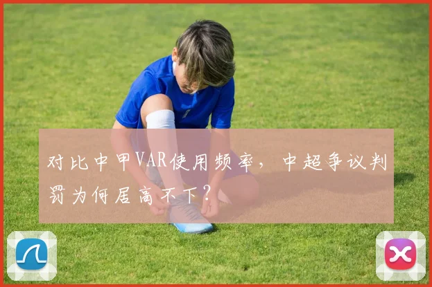 对比中甲VAR使用频率,中超争议判罚为何居高不下?