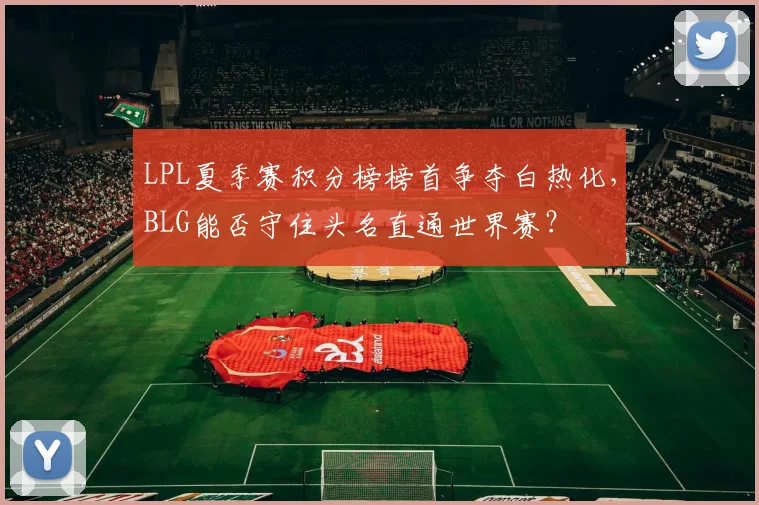 LPL夏季赛积分榜榜首争夺白热化,BLG能否守住头名直通世界赛?