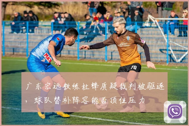 广东宏远教练杜锋质疑裁判被驱逐,球队替补阵容能否顶住压力