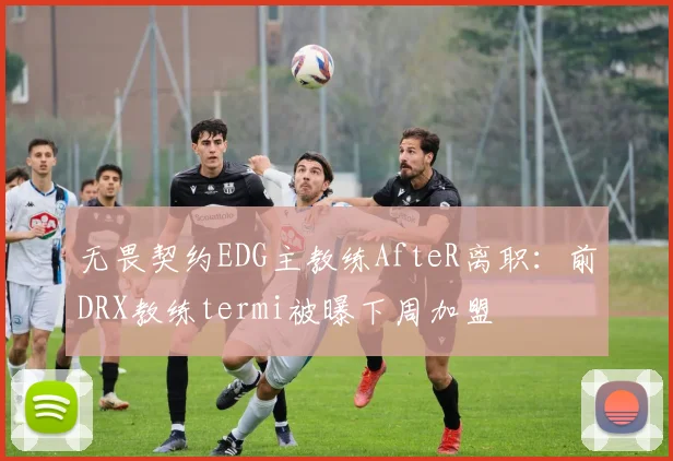 无畏契约EDG主教练AfteR离职:前DRX教练termi被曝下周加盟