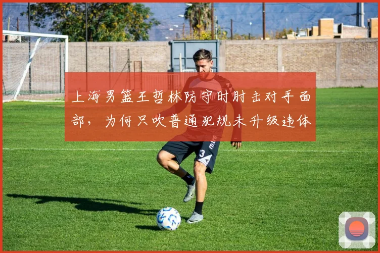 上海男篮王哲林防守时肘击对手面部,为何只吹普通犯规未升级违体?